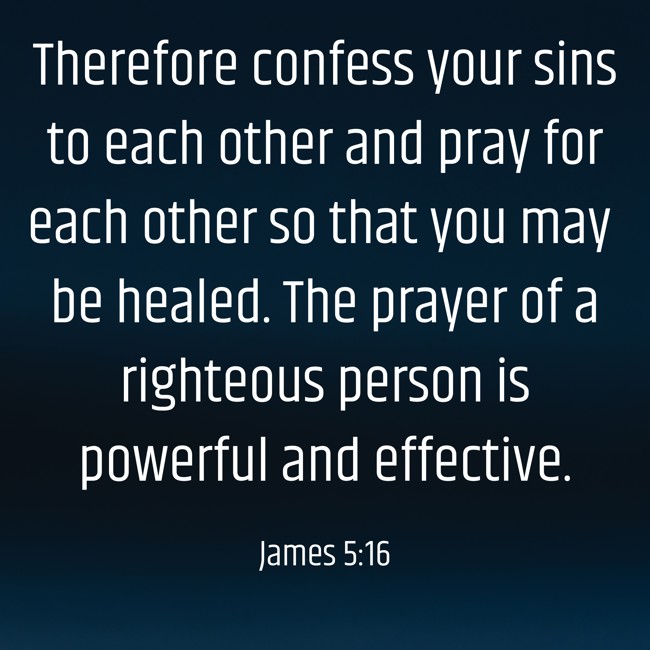 Therefore confess your sins to each other and pray for each other so that you may be healed. The prayer of a righteous person is powerful and effective. - James 5:16