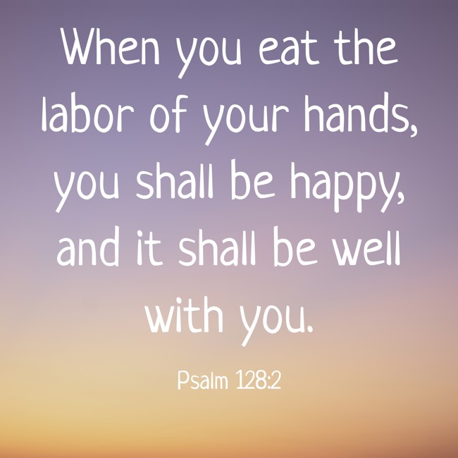 When you eat the labor of your hands, you shall be happy, and it shall be well with you. - Psalm 128:2