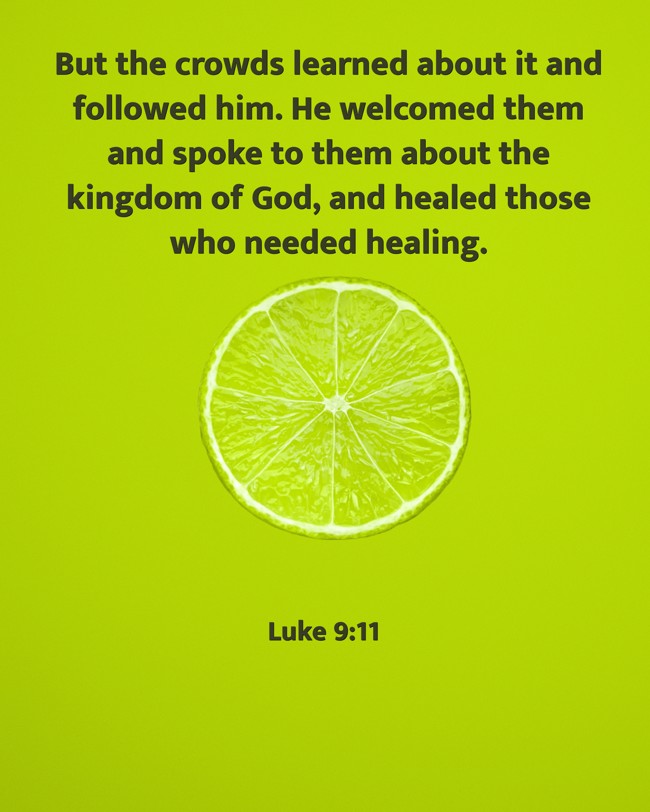 But the crowds learned about it and followed him. He welcomed them and spoke to them about the kingdom of God, and healed those who needed healing. - Luke 9:11