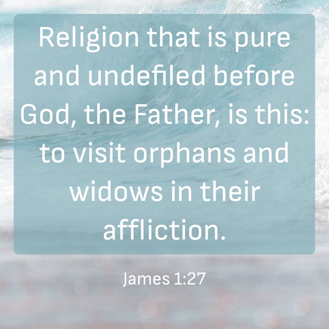 Religion that is pure and undefiled before God, the Father, is this: to visit orphans and widows in their affliction. - James 1:27
