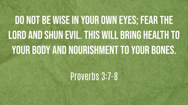 Do not be wise in your own eyes; fear the LORD and shun evil. This will bring health to your body and nourishment to your bones. - Proverbs 3:7-8