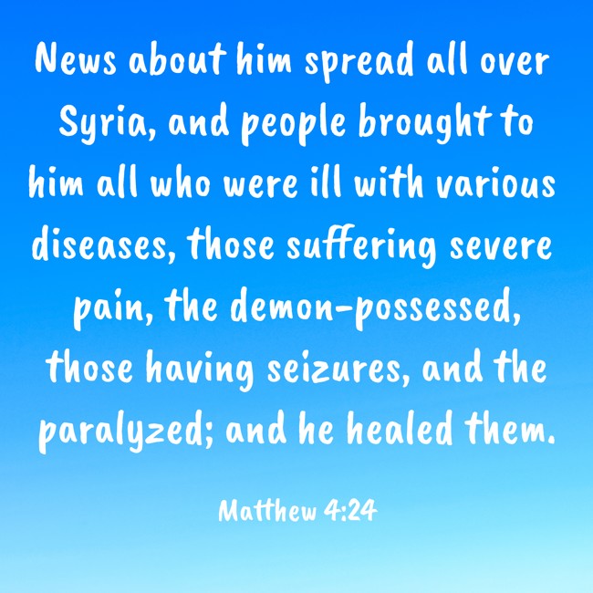 News about him spread all over Syria, and people brought to him all who were ill with various diseases, those suffering severe pain, the demon-possessed, those having seizures, and the paralyzed; and he healed them. - Matthew 4:24