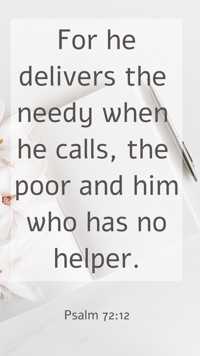 For he delivers the needy when he calls, the poor and him who has no helper. - Psalm 72:12
