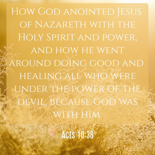 How God anointed Jesus of Nazareth with the Holy Spirit and power, and how he went around doing good and healing all who were under the power of the devil, because God was with him. - Acts 10:38