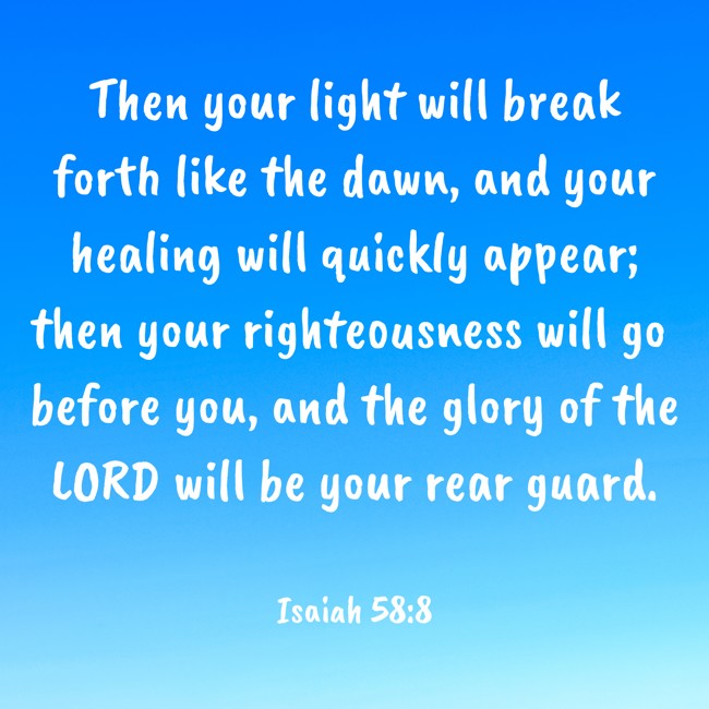 Then your light will break forth like the dawn, and your healing will quickly appear; then your righteousness will go before you, and the glory of the LORD will be your rear guard. - Isaiah 58:8