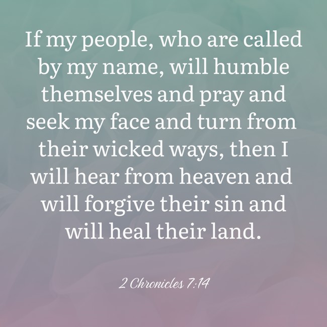 If my people, who are called by my name, will humble themselves and pray and seek my face and turn from their wicked ways, then I will hear from heaven and will forgive their sin and will heal their land. - 2 Chronicles 7:14