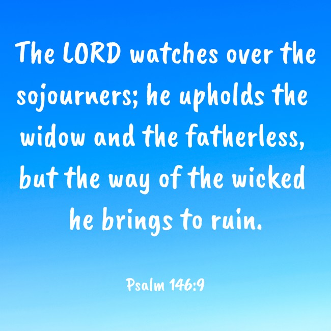 The LORD watches over the sojourners; he upholds the widow and the fatherless, but the way of the wicked he brings to ruin. - Psalm 146:9