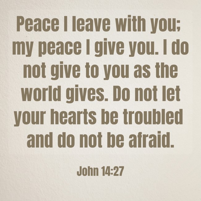 Peace I leave with you; my peace I give you. I do not give to you as the world gives. Do not let your hearts be troubled and do not be afraid. - John 14:27