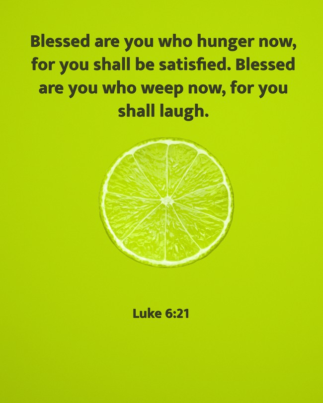 Blessed are you who hunger now, for you shall be satisfied. Blessed are you who weep now, for you shall laugh. - Luke 6:21