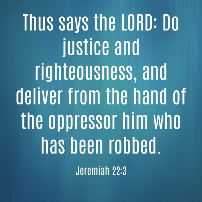 Thus says the LORD: Do justice and righteousness, and deliver from the hand of the oppressor him who has been robbed. - Jeremiah 22:3