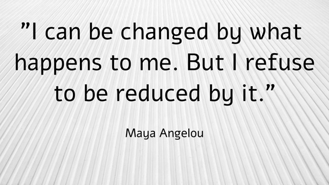I can be changed by what happens to me. But I refuse to be reduced by it. - Maya Angelou