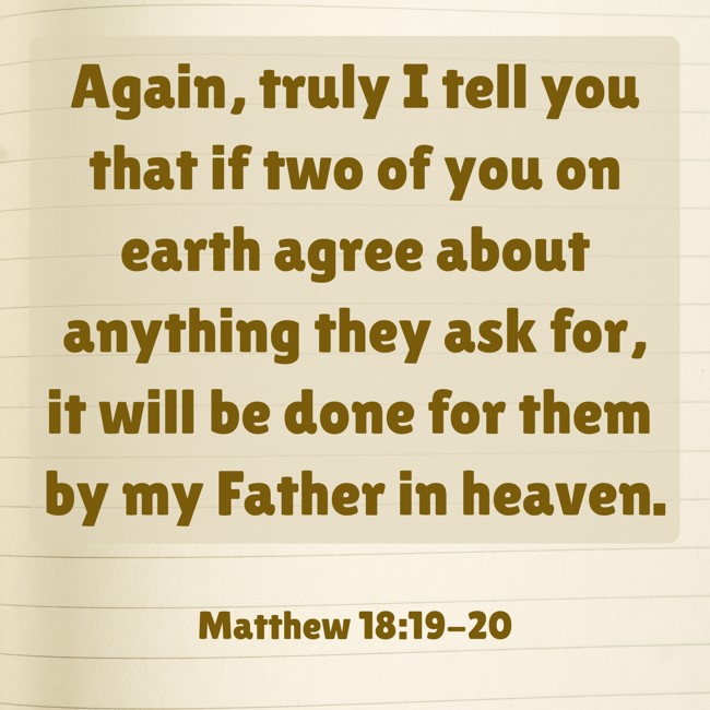 Again, truly I tell you that if two of you on earth agree about anything they ask for, it will be done for them by my Father in heaven. - Matthew 18:19-20