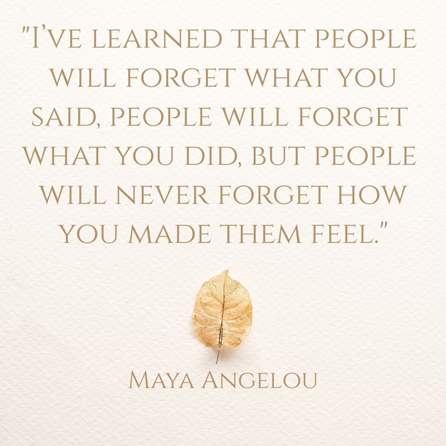 I’ve learned that people will forget what you said, people will forget what you did, but people will never forget how you made them feel. - Maya Angelou