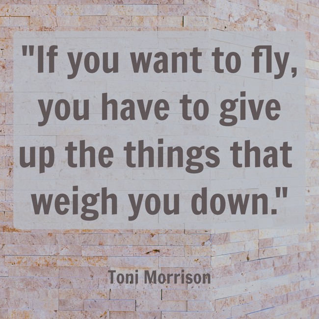 If you want to fly, you have to give up the things that weigh you down. - Toni Morrison
