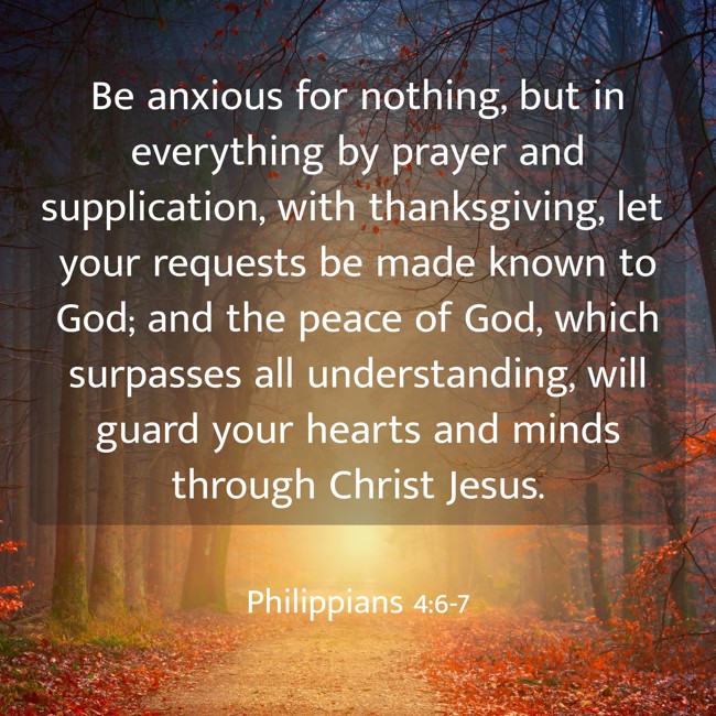 Be anxious for nothing, but in everything by prayer and supplication, with thanksgiving, let your requests be made known to God; and the peace of God, which surpasses all understanding, will guard your hearts and minds through Christ Jesus. - Philippians 4:6-7
