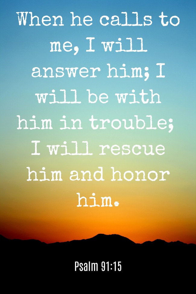 When he calls to me, I will answer him; I will be with him in trouble; I will rescue him and honor him. - Psalm 91:15
