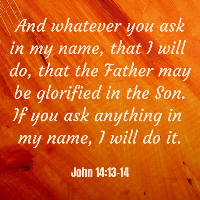 And whatever you ask in my name, that I will do, that the Father may be glorified in the Son. If you ask anything in my name, I will do it. - John 14:13-14