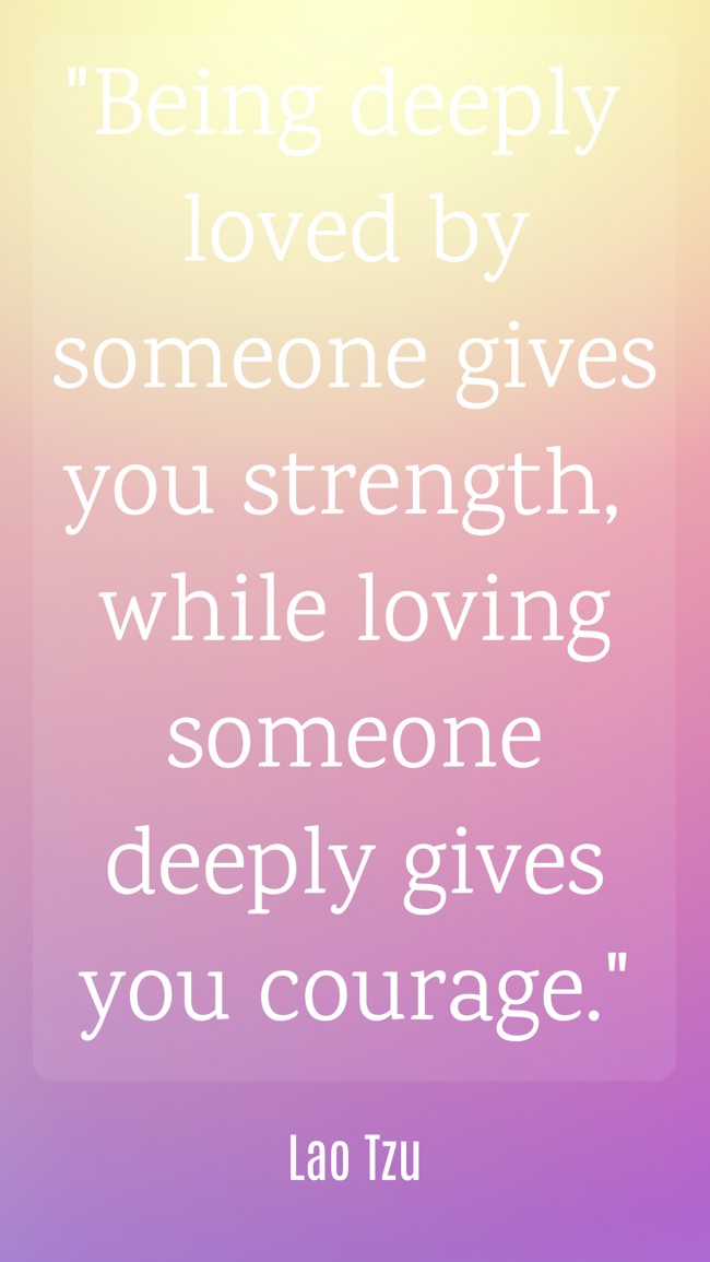 Being deeply loved by someone gives you strength, while loving someone deeply gives you courage. - Lao Tzu