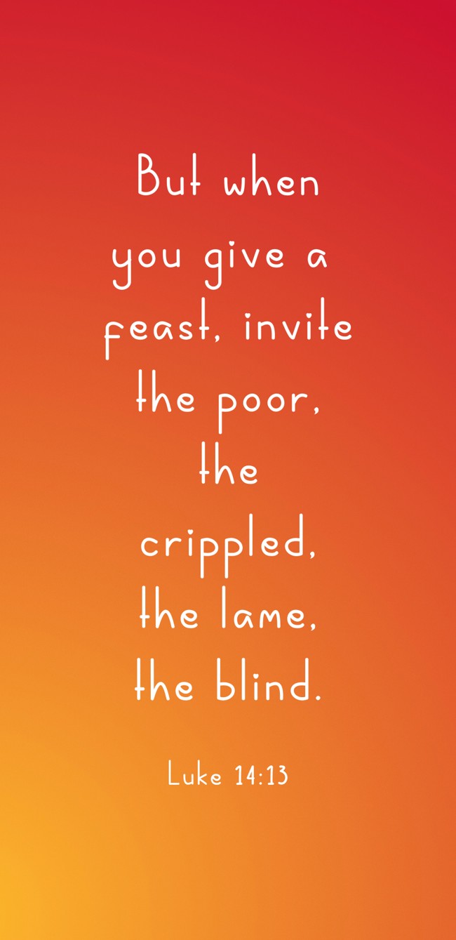 But when you give a feast, invite the poor, the crippled, the lame, the blind. - Luke 14:13