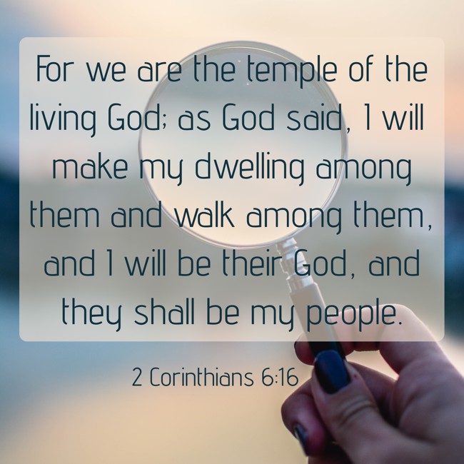 For we are the temple of the living God; as God said, I will make my dwelling among them and walk among them, and I will be their God, and they shall be my people. - 2 Corinthians 6:16