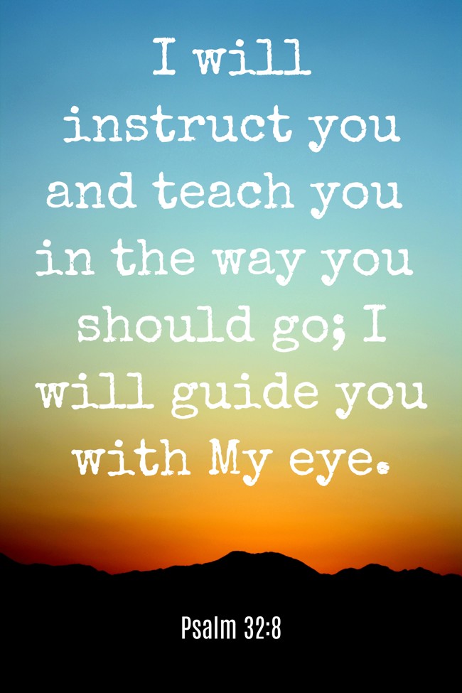 I will instruct you and teach you in the way you should go; I will guide you with My eye. - Psalm 32:8