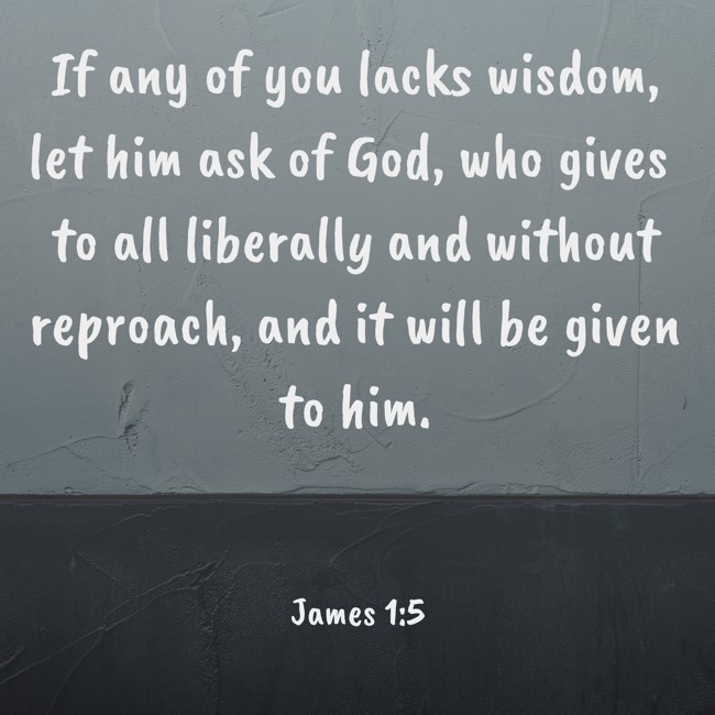 If any of you lacks wisdom, let him ask of God, who gives to all liberally and without reproach, and it will be given to him. - James 1:5