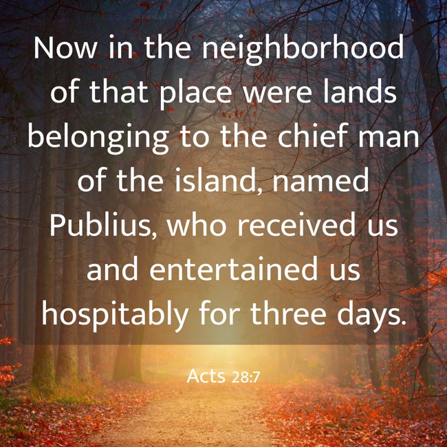 Now in the neighborhood of that place were lands belonging to the chief man of the island, named Publius, who received us and entertained us hospitably for three days. - Acts 28:7