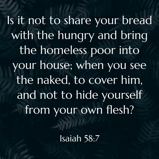 Is it not to share your bread with the hungry and bring the homeless poor into your house; when you see the naked, to cover him, and not to hide yourself from your own flesh? - Isaiah 58:7