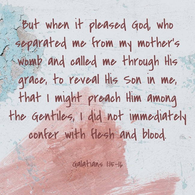But when it pleased God, who separated me from my mother’s womb and called me through His grace, to reveal His Son in me, that I might preach Him among the Gentiles, I did not immediately confer with flesh and blood. - Galatians 1:15-16