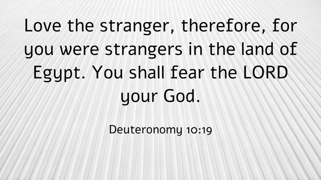 Love the stranger, therefore, for you were strangers in the land of Egypt. You shall fear the LORD your God. - Deuteronomy 10:19