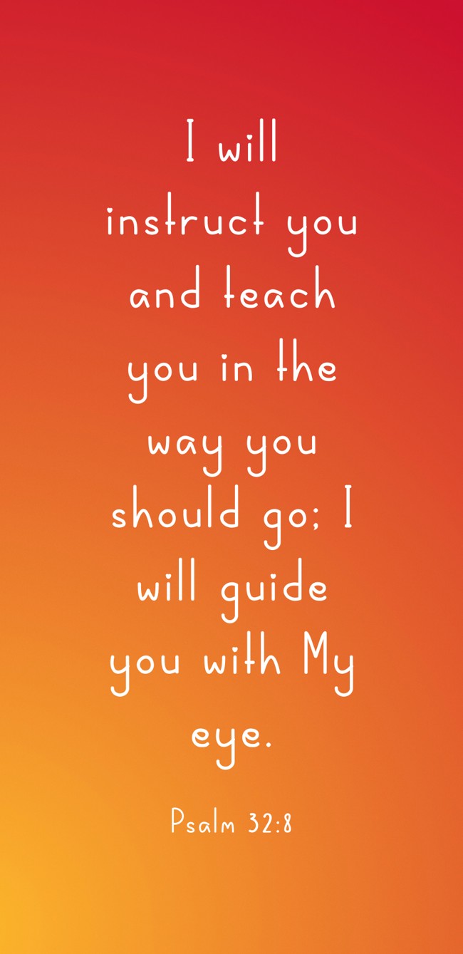 I will instruct you and teach you in the way you should go; I will guide you with My eye. - Psalm 32:8