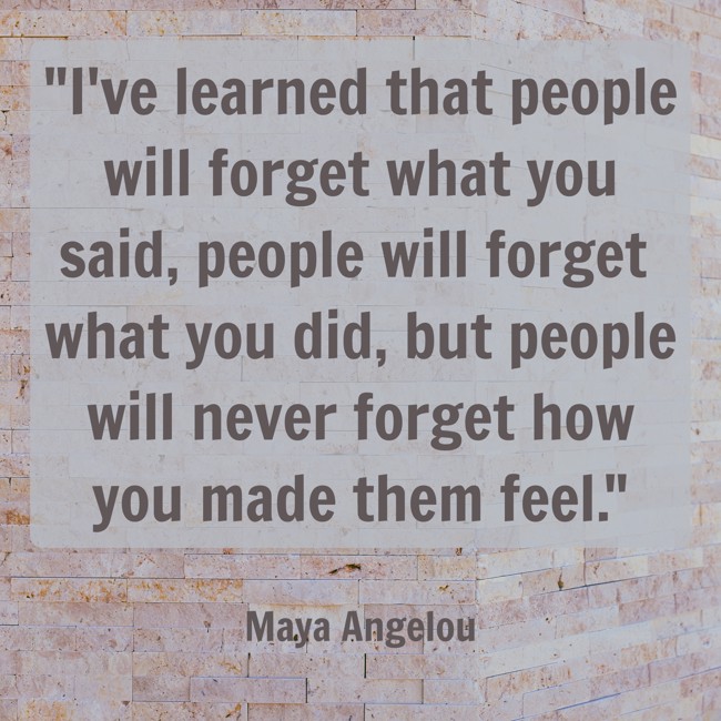 I've learned that people will forget what you said, people will forget what you did, but people will never forget how you made them feel. - Maya Angelou