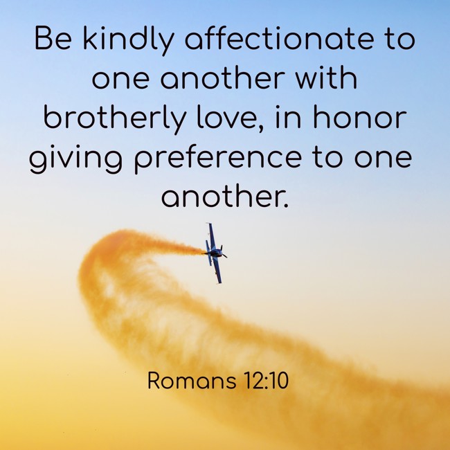 Be kindly affectionate to one another with brotherly love, in honor giving preference to one another. - Romans 12:10