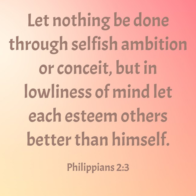 Let nothing be done through selfish ambition or conceit, but in lowliness of mind let each esteem others better than himself. - Philippians 2:3