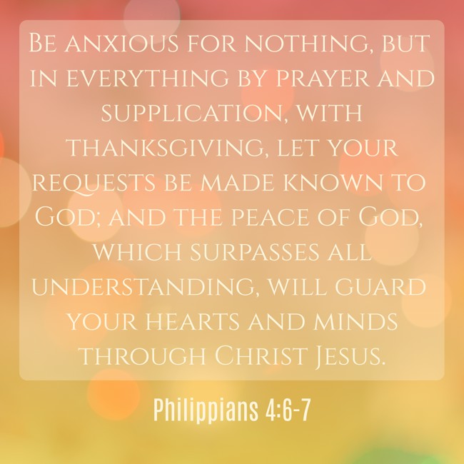 Be anxious for nothing, but in everything by prayer and supplication, with thanksgiving, let your requests be made known to God; and the peace of God, which surpasses all understanding, will guard your hearts and minds through Christ Jesus. - Philippians 4:6-7