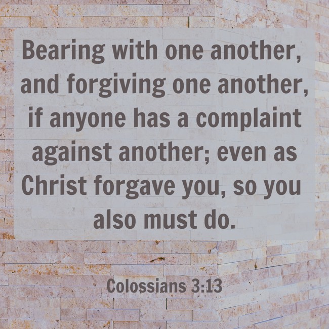 Bearing with one another, and forgiving one another, if anyone has a complaint against another; even as Christ forgave you, so you also must do. - Colossians 3:13
