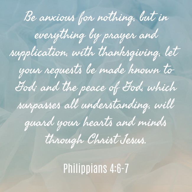 Be anxious for nothing, but in everything by prayer and supplication, with thanksgiving, let your requests be made known to God; and the peace of God, which surpasses all understanding, will guard your hearts and minds through Christ Jesus. - Philippians 4:6-7