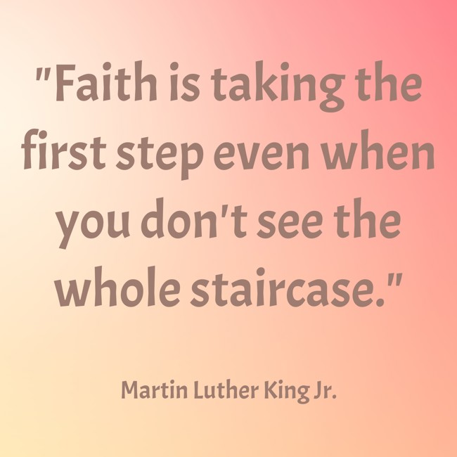 Faith is taking the first step even when you don't see the whole staircase. - Martin Luther King Jr.