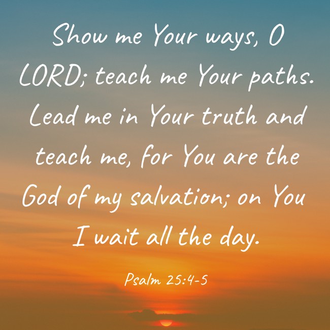 Show me Your ways, O LORD; teach me Your paths. Lead me in Your truth and teach me, for You are the God of my salvation; on You I wait all the day. - Psalm 25:4-5