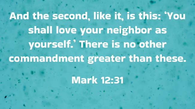 And the second, like it, is this: ‘You shall love your neighbor as yourself.’ There is no other commandment greater than these. - Mark 12:31