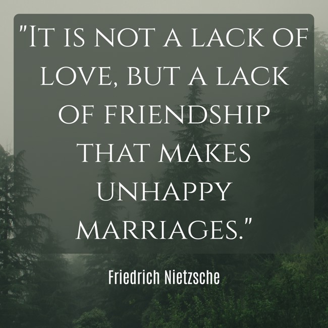 It is not a lack of love, but a lack of friendship that makes unhappy marriages. - Friedrich Nietzsche