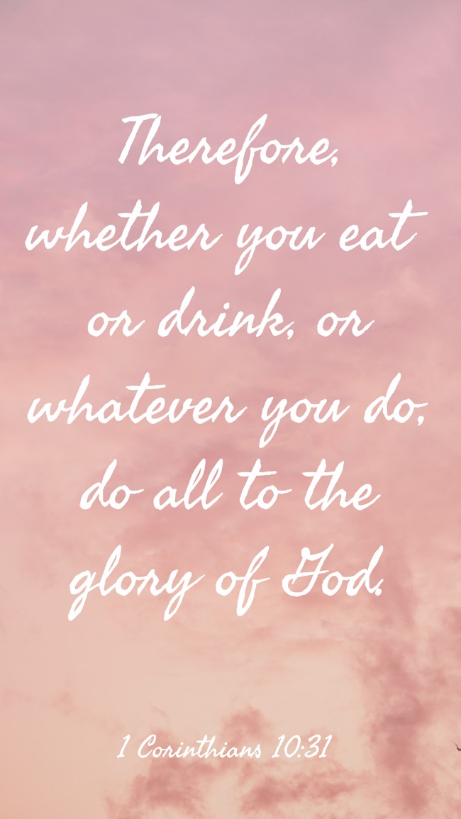 Therefore, whether you eat or drink, or whatever you do, do all to the glory of God. - 1 Corinthians 10:31