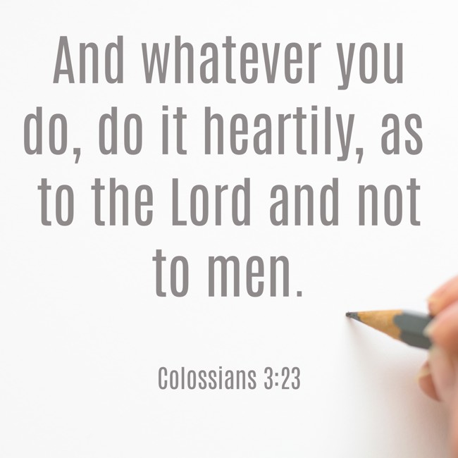And whatever you do, do it heartily, as to the Lord and not to men. - Colossians 3:23