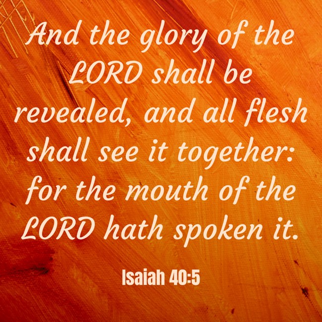  And the glory of the LORD shall be revealed, and all flesh shall see it together: for the mouth of the LORD hath spoken it.   - Isaiah 40:5 