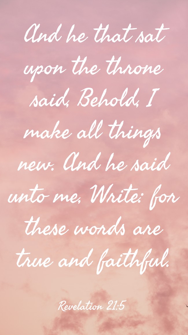  And he that sat upon the throne said, Behold, I make all things new. And he said unto me, Write: for these words are true and faithful.   - Revelation 21:5 
