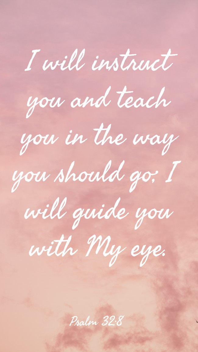 I will instruct you and teach you in the way you should go; I will guide you with My eye. - Psalm 32:8