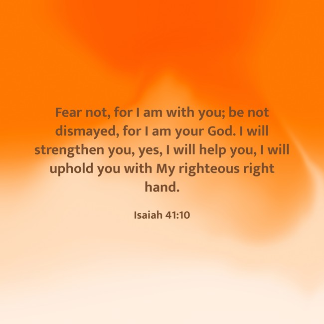 Fear not, for I am with you; be not dismayed, for I am your God. I will strengthen you, yes, I will help you, I will uphold you with My righteous right hand. - Isaiah 41:10