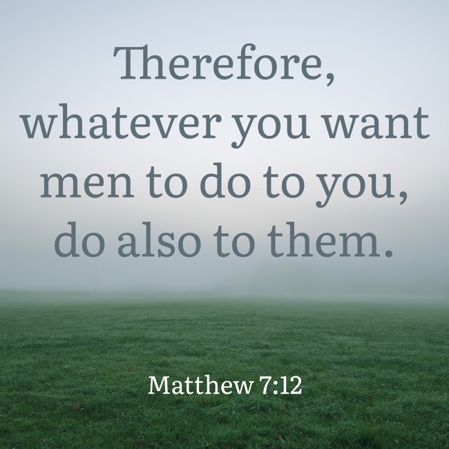 Therefore, whatever you want men to do to you, do also to them. - Matthew 7:12