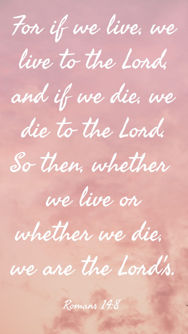For if we live, we live to the Lord, and if we die, we die to the Lord. So then, whether we live or whether we die, we are the Lord's. - Romans 14:8