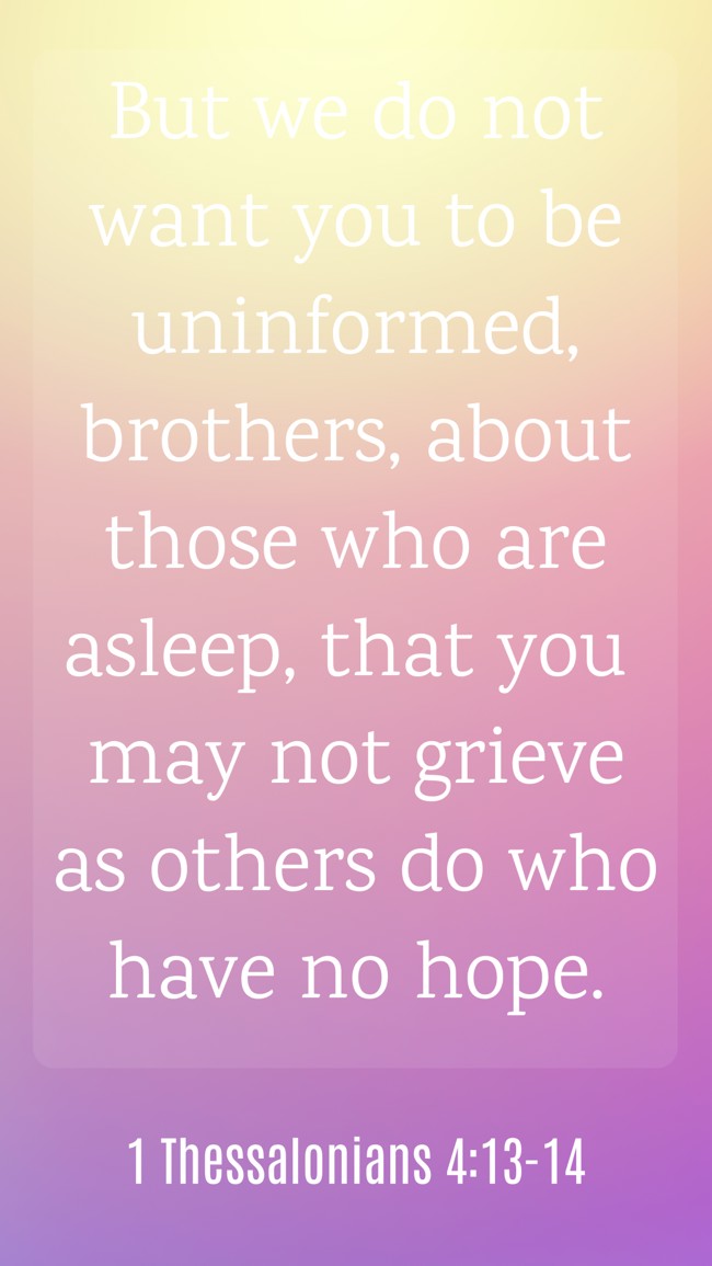 But we do not want you to be uninformed, brothers, about those who are asleep, that you may not grieve as others do who have no hope. - 1 Thessalonians 4:13-14
